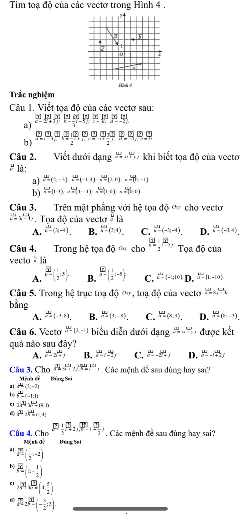 Tìm toạ độ của các vectơ trong Hình 4 .
Hình 4
Trắc nghiệm
Câu 1. Viết tọa độ của các vectơ sau:
a)
b) .beginarrayr ? a=i-3j;b= ?/2 i+ ?/j [?]beginbmatrix ?= (-1)/2 i+j;c=-i+ ?/2  ; ?/d = ?/-4 j; ?/;  ?/e = ?/3 ;
Câu 2. Viết dưới i dạng beginarrayr Lij u=xi+yjendarray khi biết tọa độ của vectơ
 L/u  là:
a) u=(2;-3);u=(-1;4);u=(2;0);u=(0;-1)
b) u=(1;3);u=(4;-1);u=(1;0);u=(0;0).
Câu 3. Trên mặt phẳng với hhat e tọa độ ' cho vecto
beginarrayr w u=3jendarray. Tọa độ của vectơ ^beginarrayr Li uendarray 1dot 1dot a
A. u=(3;-4). B. u=(3;4). C. u=(-3;-4). D. u=(-3;4).
Câu 4. Trong hệ tọa độ ∞ cho  ?/u=  1/2 frac ?i-5; Tọa độ của
vecto beginarrayr L: uendarray 1 à
A.  ?/u= ( 1/2 ;5).
B. frac ?( 1/2 ;-5;-5).
C. u=(-1;10). D. u=(1;-10).
Câu 5. Trong hệ trục toạ vector dhat Oxy , toạ độ của vectơ beginarrayr u:j=8j-3iendarray
bằng
A. beginarrayr L:J a=endarray (-3;8). B. beginarrayr L_ f(_ ) a=(3;-8).endarray C. beginarrayr L:j a=(8;3).endarray D. beginarrayr L:ua=(8;-3).endarray
Câu 6. Vectơ a=(_ 2;-1) biểu diễn dưới dạng beginarrayr LJ a=xi+yjendarray được kết
quả nào sau đây?
A. beginarrayr Li=2i+jendarray  B. beginarrayr w a=i-2jendarray C. beginarrayr Lij a=-2i+jendarray D. beginarrayr Lij a=-i+2jendarray
Câu 3. Cho  [?]/a= 3^+2j,b=i [?]/[] ]. Các mệnh đề sau đúng hay sai?
Mệnh đề Đúng Sai
a) a=(3;-2)
b) b=(-1;1)
c) 2a+3b=(9;1)
d) frac |?| -2bb=(1;4)
Câu 4. Cho frac ?r= 1/2 r+2endarray _r+1b=i ?/-  ?/2 ;. Các mệnh đề sau đúng hay sai?
Mệnh đề Đúng Sai
a) a=( 1/2 ;-2)
b) b=(1;- 1/2 )
c) 2a+3b=(4; 5/2 )
d) beginarrayr endarray 2overline b=(-32;3)· 