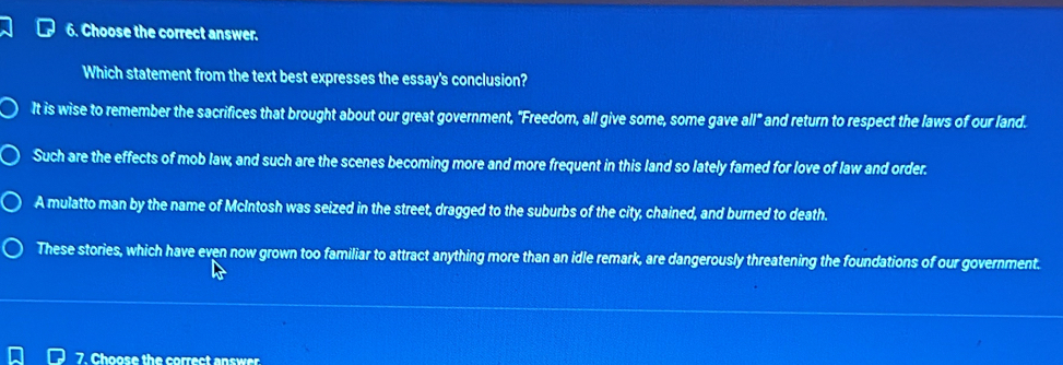 Choose the correct answer.
Which statement from the text best expresses the essay's conclusion?
It is wise to remember the sacrifices that brought about our great government, "Freedom, all give some, some gave all" and return to respect the laws of our land.
Such are the effects of mob law, and such are the scenes becoming more and more frequent in this land so lately famed for love of law and order.
A mulatto man by the name of McIntosh was seized in the street, dragged to the suburbs of the city, chained, and burned to death.
These stories, which have even now grown too familiar to attract anything more than an idle remark, are dangerously threatening the foundations of our government.
7. Choose the correct answer