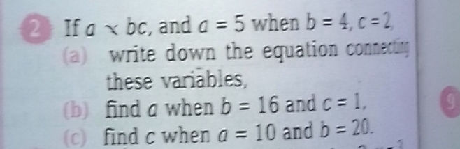 2》 If a , and a=5 when b=4, c=2, 
(a) write down the equation connecting 
these variables, 
(b) find a when b=16 and c=1, q 
(c) find c when a=10 and b=20.