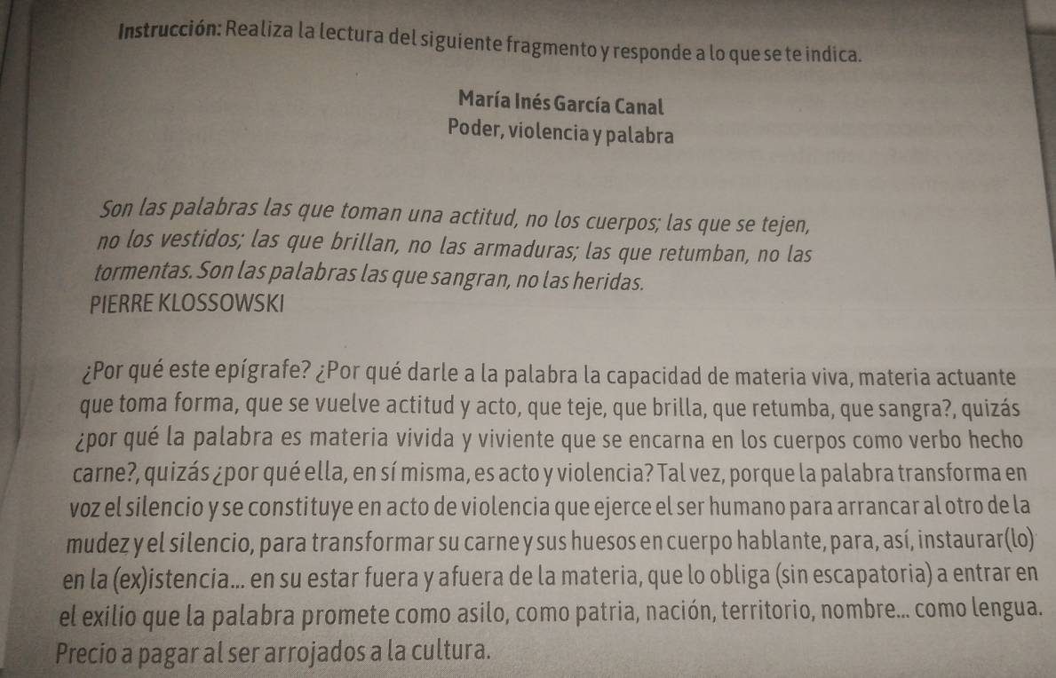 Instrucción: Realiza la lectura del siguiente fragmento y responde a lo que se te indica. 
María Inés García Canal 
Poder, violencia y palabra 
Son las palabras las que toman una actitud, no los cuerpos; las que se tejen, 
no los vestidos; las que brillan, no las armaduras; las que retumban, no las 
tormentas. Son las palabras las que sangran, no las heridas. 
PIERRE KLOSSOWSKI 
¿Por qué este epígrafe? ¿Por qué darle a la palabra la capacidad de materia viva, materia actuante 
que toma forma, que se vuelve actitud y acto, que teje, que brilla, que retumba, que sangra?, quizás 
¿por qué la palabra es materia vivida y viviente que se encarna en los cuerpos como verbo hecho 
carne?, quizás ¿por qué ella, en sí misma, es acto y violencia? Tal vez, porque la palabra transforma en 
voz el silencio y se constituye en acto de violencia que ejerce el ser humano para arrancar al otro de la 
mudez y el silencio, para transformar su carne y sus huesos en cuerpo hablante, para, así, instaurar(lo) 
en la (ex)istencia... en su estar fuera y afuera de la materia, que lo obliga (sin escapatoria) a entrar en 
el exilio que la palabra promete como asilo, como patria, nación, territorio, nombre... como lengua. 
Precio a pagar al ser arrojados a la cultura.