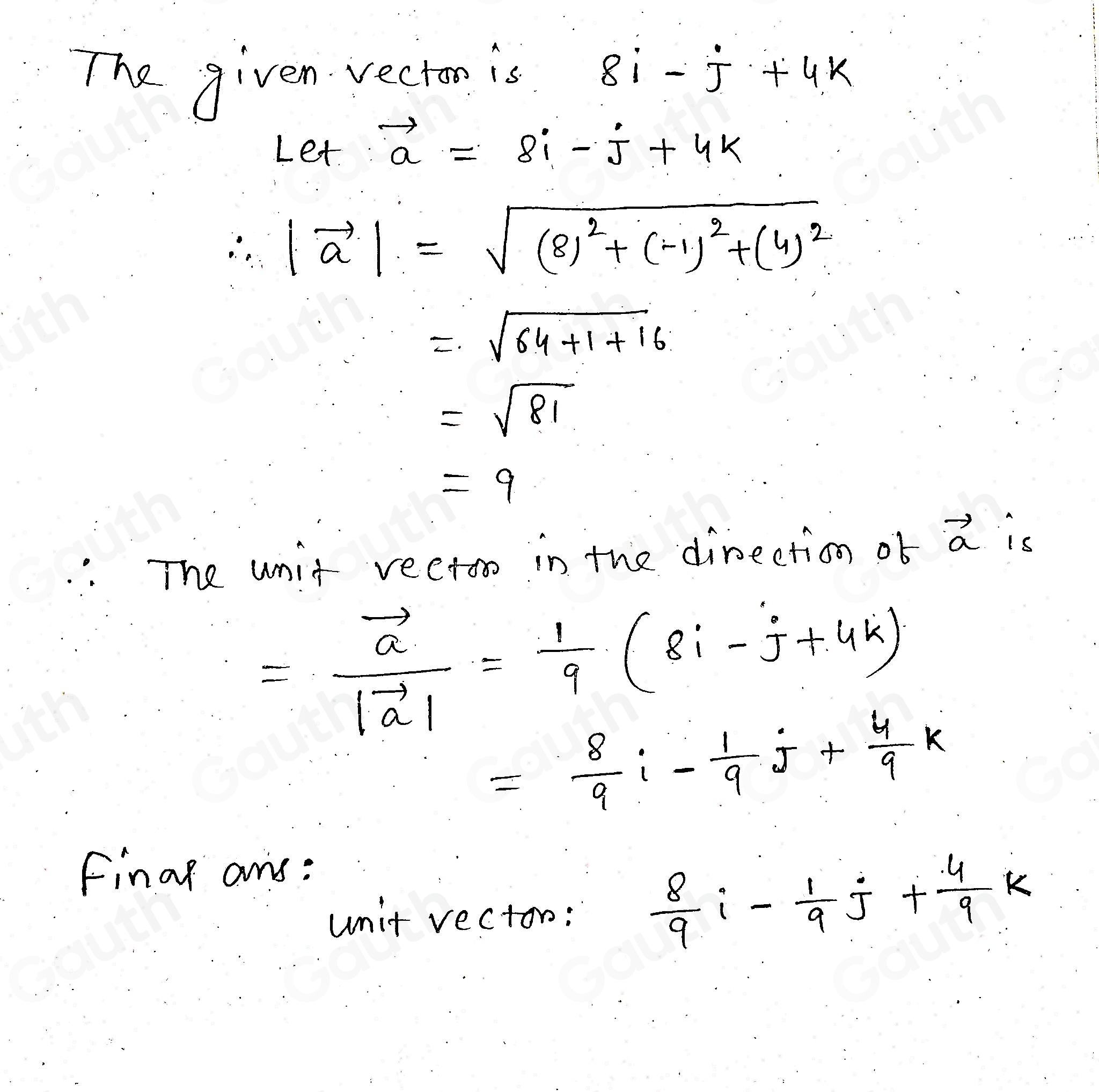 The given recion is 8i-j+4k
Let.
vector a=8i-j+4k
∴ |vector a|=sqrt((8)^2)+(-1)^2+(4)^2
=sqrt(64+1+16)
=sqrt(81)
=9
: The unit rectoo in the direction ob vector a is
=frac vector a|vector a|= 1/9 (8i-j+4k)
= 8/9 i- 1/9 j+ 4/9 k
Finar ans: 
unit vecton:
 8/9 i- 1/9 j+ 4/9 k