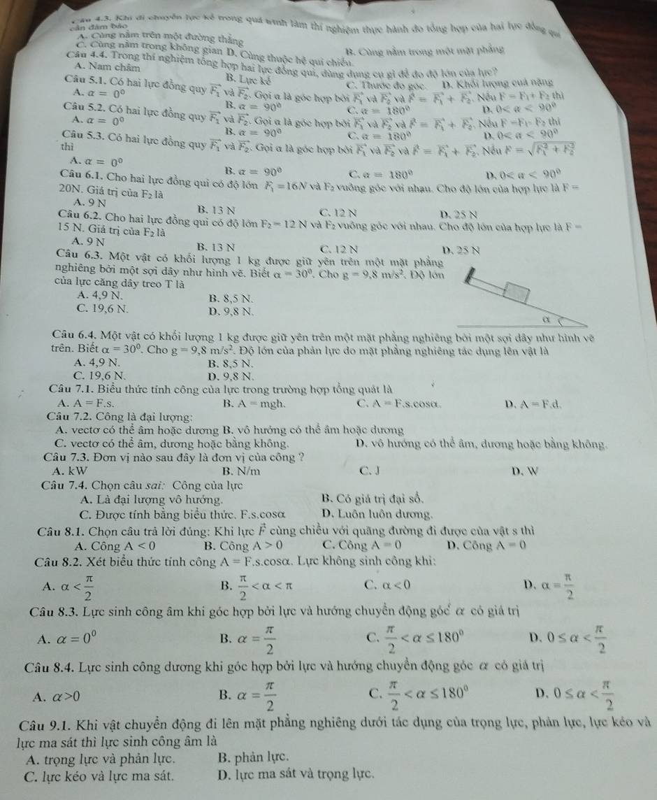 ăn 43, Khi đi chuyển tực kế trong quá #nh làm thí nghiệm thực hành đo tổng hợp của hai lực đồng qu
bân đâm bảo
A. Cùng nằm trên một đường thắng
B. Cùng nằm trong một mặt phẳng
C. Cùng năm trong không gian D. Cùng thuộc hệ qui chiếu.
Cầu 4.4. Trong thí nghiệm tổng hợp hai lực đồng qui, dùng dụng cụ gỉ để đo độ lớn của lực?
A. Nam châm
B. Linke
C. Thước đo gọc. D. Khối lượng cuả nặng
Câu 5.1. Có hai lực đồng quy vector F_1 và vector F_2 Gọi a là góc hợp bởi vector F_1 yà vector F_2vvector vector vector F=vector F_1+vector F_2 , Nếu 0 <90°
A. alpha =0°
F=F_1+F_2thl
B. alpha =90° C. alpha =180° D.
Câu 5.2. Có hai lực đồng quy vector F_1 và vector F_2 Gọi a là góc hợp bởi vector F_1vdvector F_2vdvector r=vector F_1+vector F_2. Nếu F=F_1=F_2thi
A. alpha =0° a=180° D. 0
B. alpha =90° C.
Câu 5.3. Có hai lực đồng quy vector F_1
thì và vector F_2. Gọi a là góc hợp bởi vector F_1vdvector F_2 và vector F=vector F_1+vector F_2.  Nếu F=sqrt (R_x)^2+h_2^2
A. alpha =0° B. alpha =90° C. alpha =180° D. 0
Câu 6.1. Cho hai lực đồng qui có độ lớn F_1=16N và F_2 vuông góc với nhau. Cho độ lớn của hợp lực là F=
20N. Giá trị của F_2 là
A. 9 N B. 13 N
C. 12 N D. 25 N
Câu 6.2. Cho hai lực đồng qui có độ lớn F_2=12N và F_2 vuông góc với nhau. Cho độ lớn của hợp lực là F=
15 N. Giả trị của F_2l_3
A. 9 N B. 13 N C. 12 N D. 25 N
Câu 6.3. Một vật có khối lượng 1 kg được giữ yên trên một mặt phẳng
nghiêng bởi một sợi dây như hình vẽ. Biết alpha =30° Cho g=9.8m/s^2 Độ lớn
của lực căng dây treo T là
A. 4,9 N. B. 8,5 N.
C. 19,6 N. D. 9,8 N.
Câu 6.4. Một vật có khối lượng 1 kg được giữ yên trên một mặt phẳng nghiêng bởi một sợi dây như hình vẽ
trên. Biết alpha =30°. Cho g=9,8m/s^2 *. Độ lớn của phản lực do mặt phẳng nghiêng tác dụng lên vật là
A. 4,9 N. B. 8.5 N.
C. 19,6 N. D. 9.8 N.
Câu 7.1. Biểu thức tính công của lực trong trường hợp tổng quát là
A. A=F.s. B. A=mgh. C. A=F.s.cosα. D. A=F.d.
Câu 7.2. Công là đại lượng:
A. vecto có thể âm hoặc dương B. vô hướng có thể âm hoặc dương
C. vectơ có thể âm, dương hoặc bằng không. D. vô hướng có thể âm, đương hoặc bằng không.
Câu 7.3. Đơn vị nào sau đây là đơn vị của công ?
A. kW B. N/m C. J D. W
Câu 7.4. Chọn câu sai: Công của lực
A. Là đại lượng vô hướng. B. Có giá trị đại số.
C. Được tính bằng biểu thức. F.s.cosa D. Luôn luôn dương.
Câu 8.1. Chọn câu trả lời đúng: Khi lực vector F cùng chiều với quãng đường đi được của vật s thì
A. Công A<0</tex> B. Công A>0 C. Công A=0 D. Công A=0
Câu 8.2. Xét biểu thức tính công A=F..s.cosα. Lực không sinh công khi:
A. alpha  π /2  C. alpha <0</tex> D. alpha = π /2 
B.
Câu 8.3. Lực sinh công âm khi góc hợp bởi lực và hướng chuyển động góể α có giá trị
C.
A. alpha =0^0 B. alpha = π /2   π /2  D. 0≤ alpha
Câu 8.4. Lực sinh công dương khi góc hợp bởi lực và hướng chuyển động góc ơ có giá trị
A. alpha >0 B. alpha = π /2  C.  π /2  D. 0≤ alpha
Câu 9.1. Khi vật chuyển động đi lên mặt phẳng nghiêng dưới tác dụng của trọng lực, phản lực, lực kéo và
lực ma sát thì lực sinh công âm là
A. trọng lực và phản lực. B. phản lực.
C. lực kéo và lực ma sát. D. lực ma sát và trọng lực.