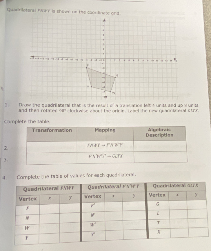 Quadrilateral FNWY is shown on the coordinate grid.
and then rotated 90° clockwise about the origin. Label the new quadrilateral GLTX.
Complete the table.
Transformation Mapping Algebraic
Description
2.
FNWYto F'N'W'Y'
F'N'W'Y'to GLTX
3.
4. Complete the table of values for each quadrilateral.