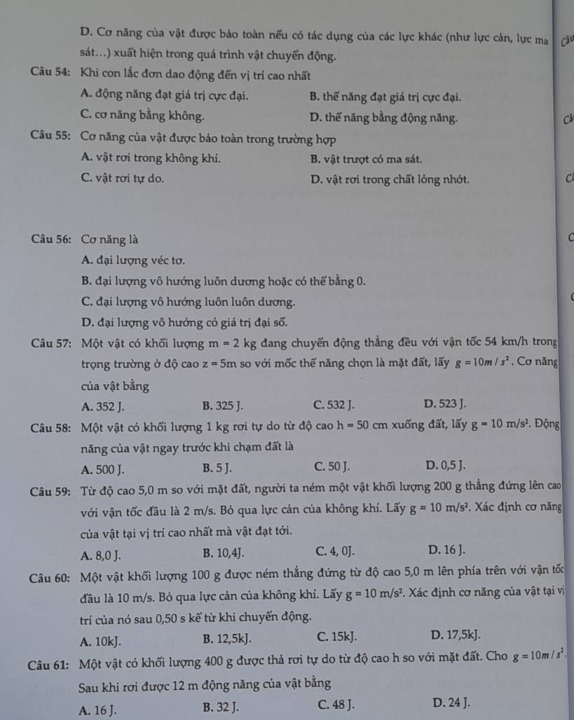 D. Cơ năng của vật được bảo toàn nếu có tác dụng của các lực khác (như lực cản, lực ma Câu
sát...) xuất hiện trong quá trình vật chuyển động.
Câu 54: Khi con lắc đơn dao động đến vị trí cao nhất
A. động năng đạt giá trị cực đại. B. thế năng đạt giá trị cực đại.
C. cơ năng bằng không. D. thế năng bằng động năng. Câ
Câu 55: Cơ năng của vật được bảo toàn trong trường hợp
A. vật rơi trong không khí. B. vật trượt có ma sát.
C. vật rơi tự do. D. vật rơi trong chất lỏng nhớt.
C
Câu 56: Cơ năng là C
A. đại lượng véc tơ.
B. đại lượng vô hướng luôn dương hoặc có thể bằng 0.
C. đại lượng vô hướng luôn luôn dương.
D. đại lượng vô hướng có giá trị đại số.
Câu 57: Một vật có khối lượng m=2kg đang chuyển động thẳng đều với vận tốc 54 km/h trong
trọng trường ở độ cao z=5m so với mốc thế năng chọn là mặt đất, lấy g=10m/s^2. Cơ năng
của vật bằng
A. 352 J. B. 325 J. C. 532 J. D. 523 J.
Câu 58: Một vật có khối lượng 1 kg rơi tự do từ độ cac h=50cm xuống đất, lấy g=10m/s^2 Động
năng của vật ngay trước khi chạm đất là
A. 500 J. B. 5 J. C. 50 J. D. 0,5 J.
Câu 59: Từ độ cao 5,0 m so với mặt đất, người ta ném một vật khối lượng 200 g thẳng đứng lên cao
với vận tốc đầu là 2 m/s. Bỏ qua lực cản của không khí. Lấy gapprox 10m/s^2. Xác định cơ năng
của vật tại vị trí cao nhất mà vật đạt tới.
A. 8,0 J. B. 10,4J. C. 4, 0J. D. 16 J.
Câu 60: Một vật khối lượng 100 g được ném thẳng đứng từ độ cao 5,0 m lên phía trên với vận tốc
đầu là 10 m/s. Bỏ qua lực cản của không khí. Lấy gapprox 10m/s^2 *. Xác định cơ năng của vật tại vị
trí của nó sau 0,50 s kể từ khi chuyển động.
A. 10kJ. B. 12,5kJ. C. 15kJ. D. 17,5kJ.
Câu 61: Một vật có khối lượng 400 g được thả rơi tự do từ độ cao h so với mặt đất. Cho g=10m/s^2.
Sau khi rơi được 12 m động năng của vật bằng
A. 16 J. B. 32 J. C. 48 J. D. 24 J.