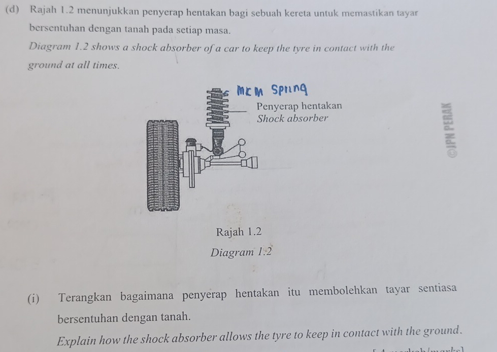 Rajah 1.2 menunjukkan penyerap hentakan bagi sebuah kereta untuk memastikan tayar 
bersentuhan dengan tanah pada setiap masa. 
Diagram 1.2 shows a shock absorber of a car to keep the tyre in contact with the 
ground at all times. 
Rajah 1.2 
Diagram 1.2 
(i) Terangkan bagaimana penyerap hentakan itu membolehkan tayar sentiasa 
bersentuhan dengan tanah. 
Explain how the shock absorber allows the tyre to keep in contact with the ground.