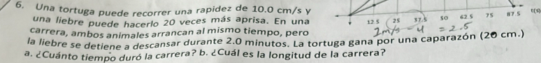 Una tortuga puede recorrer una rapidez de 10.0 cm/s yU(S) 
una liebre puede hacerlo 20 veces más aprisa. En una 
carrera, ambos animales arrancan al mismo tiempo, pero 
la liebre se detiene a descansar durante 2.0 minutos. La tortuga gana por una caparazón (20 cm.) 
a. ¿Cuánto tiempo duró la carrera? b. ¿Cuál es la longitud de la carrera?