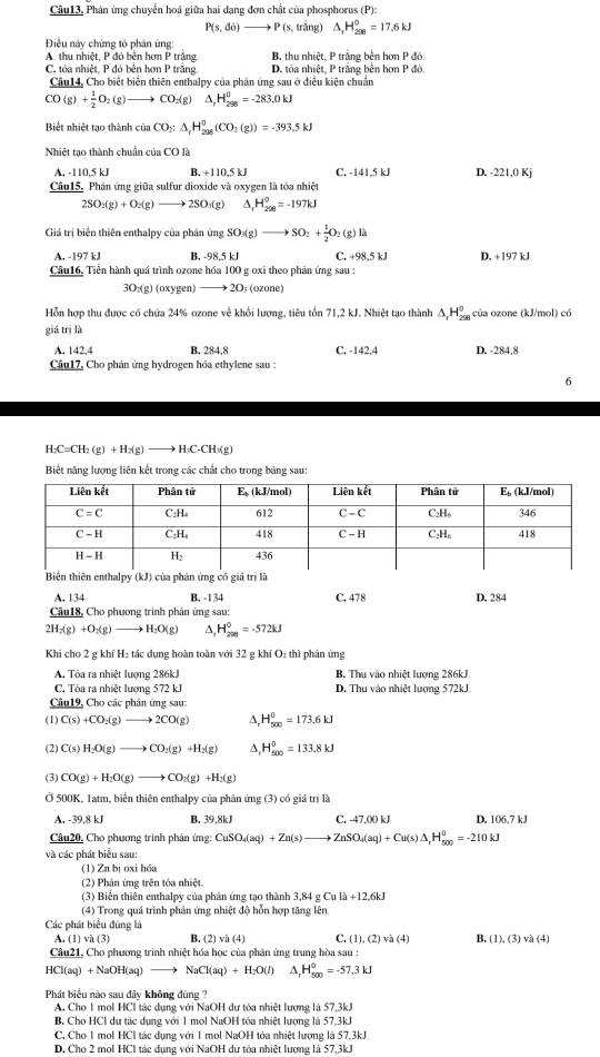 Câu13, Phân ứng chuyễn hoá giữa hai dạng đơn chất của phosphorus (P):
P(s,do)to P(s, trắng) A H_(298)^0=17.6kJ
Điều này chứng tó phân ứng:
A. thu nhiệt, P đó bên hơn P trắng B. thu nhiệt, P trắng bên hơn P đó
C. tóa nhiệt, P đó bên hơn P trắng. D. tóa nhiệt, P trăng bên hơn P đỏ.
Cầu14, Cho biết biển thiên enthalpy của phân ứng sau ở điều kiện chuẩn
CO(g)+ 1/2 O_2(g)to CO_2(g) △ _rH_(200)^0=-283.0kJ
Biết nhiệt tạo thành ciaCO_2:△ ,H_(298)^0(CO_2(g))=-393.5kJ
Nhiệt tạo thành chuẩn của CO là
A. -110,5 kJ B. +110,5 kJ C. -141.5 kJ D. -221,0 Kj
Câu15. Phân ứng giữa sulfur dioxide và oxygen là tóa nhiệt
2SO_2(g)+O_2(g) - 2SO₃(g) H_(200)°=-197kJ
Giá trị biển thiên enthalpy của phân ứng SO_3(g)to SO_2+ 1/2 O_2(g)lh
A. -197 kJ B. -98,5 kJ C. +98,5 kJ D. +197 kJ
Câu16, Tiền hành quá trình ozone hóa 100 g oxi theo phản ứng sau :
3O (g) (oxygen) —→ 2O; (ozone)
Hỗn hợp thu được có chứa 24% ozone về khổi lượng, tiêu tồn 71,2 kJ. Nhiệt tạo thành △ _1H_(29)^0 của ozone (kJ/mol) có
giá trị là
A. 142,4 B. 284,8 C. -142,4 D. -284,8
Câu17, Cho phản ứng hydrogen hóa ethylene sau :
6
H_2C=CH_2(g)+H_2(g)to H_3C-CH_3(g
Biết năng lượng liên kết trong các chất cho trong bảng sau:
iện thiên enthalpy (kJ) của phản ứng có giá trị là
A. 134 B. -134 C. 478
Câu18, Cho phương trình phản ứng sau: D. 284
2H_2(g)+O_2(g) to H_2O(g) A, H_(200)^0=-572kJ
Khi cho 2 g khí H₂ tác dụng hoàn toàn với 32 g khí O_2th 1 phản ứng
A. Tôa ra nhiệt lượng 286kJ B. Thu vào nhiệt lượng 286kJ
C. Tòa ra nhiệt lượng 572 kJ D. Thu vào nhiệt lượng 572kJ
Câu19, Cho các phân ứng sau:
(1) C(s)+CO_2(g)to 2CO(g) Δ, H_(500)^0=173.6kJ
(2) C(s)H_2O(g)to CO_2(g)+H_2(g) △, H_(500)^0=133.8kJ
(3) CO(g)+H_2O(g)to CO_2(g)+H_2(g)
Ở 500K, 1atm, biển thiên enthalpy của phản ứng (3) có giá trị là
A. -39,8 kJ B. 39,8kJ C. -47.(X) kJ D. 06.7kJ
Câu20, Cho phương trình phản ứng: CuSO_4(aq)+Zn(s)to ZnSO_4(aq)+Cu(s)△ ,H_(500)^0=-210kJ
và các phát biểu sau:
(1) Zn bị oxi h6a
(2) Phản ứng trên tóa nhiệt.
(3) Biến thiên enthalpy của phản ứng tạo thành 3,84 g Cula+12.6kJ
(4) Trong quá trình phản ứng nhiệt độ hỗn hợp tăng lên
Các phát biểu đùng là
A (1)va(3) B. (2) √ b(4) C. (1),(2)va(4) B. (1),(3)vee h(4)
Câu21, Cho phương trình nhiệt hóa học của phản ứng trung hòa sau :
HCl(aq) +NaOH(aq) NaCl(aq)+H_2O(l) A, H_(500)°=-57.3kJ
Phát biểu nào sau đây không đúng ?
A. Cho 1 mol HCl tác dụng với NaOH dự tòa nhiệt lượng là 57,3kJ
B. Cho HCl dư tác dụng với 1 mol NaOH tóa nhiệt lượng là 57,3kJ
C, Cho 1 mol HCl tác dụng với 1 mol NaOH tỏa nhiệt lượng là 57.3kJ
D. Cho 2 mol HCl tác dụng với NaOH dự tòa nhiệt lượng là 57,3kJ