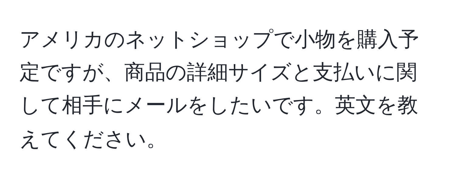 アメリカのネットショップで小物を購入予定ですが、商品の詳細サイズと支払いに関して相手にメールをしたいです。英文を教えてください。