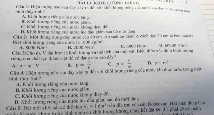 khổi lượng riêng.
Câu 1: Hiện tượng nào sau đây xảy ra đối với khối lượng riêng của nước khi đun nước trong một
bình thủy tinh?
A. Khối lượng riêng của nước tăng.
B. Khối lượng riêng của nước giảm.
C. Khối lượng riêng của nước không thay đổi.
D. Khổi lượng riêng của nước lúc đầu giảm sau đó mới tặng.
Câu 2: Một thùng đựng đầy nước cao 80 cm. Áp suất tại điểm A cách đây 20 cm là bao nhiêu?
Biết khối lượng riêng của nước là 1000kg/m^3. 6000N/m^2. D. 60000N/m^2.
A. 8000N/m^2. B. 2000N/m^2. C.
Câu 3:Cho m, V lần lượt là khối lượng và thể tích của một vật. Biểu thức xác định khối lượng
riêng của chất tạo thành vật đó có dạng nào sao đây?
A. p=m. V B. p= m/V  C. p= V/m  D. p=m^v
Câu 4: Hiện tượng nào sau đây xảy ra đối với khối lượng riêng của nước khi đun nước trong một
bình thủy tinh?
A. Khối lượng riêng của nước tăng.
B. Khối lượng riêng của nước giảm.
C. Khối lượng riêng của nước không thay đổi.
D. Khối lượng riêng của nước lúc đầu giảm sau đó mới tăng
Câu 5: Đặt một khối sắt có thể tích V_1=1dm^3 trên đĩa trái của cân Robecvan. Hỏi phải dùng bao
nhiều lýt nước (dựng trong bình chứa có khối lượng không đáng kể) đặt lên đĩa phải đề cân năm
00kg/m^3