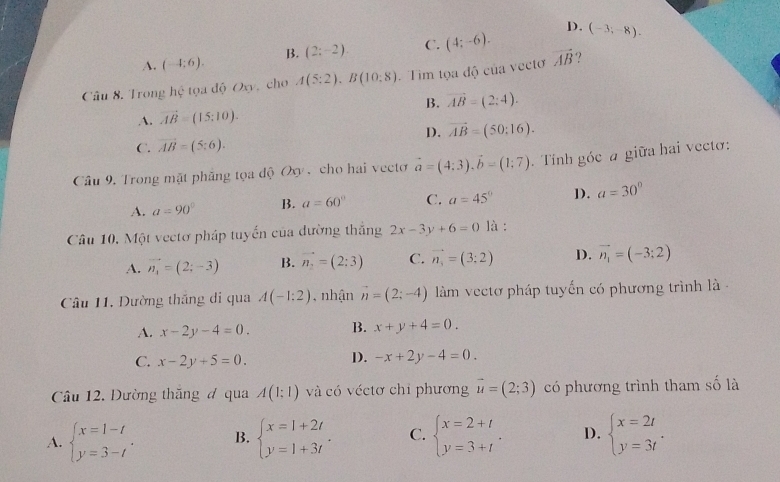 D.
A. (-4:6). B. (2;-2). C. (4;-6). (-3;-8).
Câu 8. Trong hhat c tọa độ Oxy, cho A(5:2),B(10:8) Tìm tọa độ của vectơ vector AB
B. vector AB=(2:4).
A. vector AB=(15;10).
C. vector AB=(5:6). D. vector AB=(50:16).
Cầu 9. Trong mặt phẳng tọa độ Ox , cho hai vecto vector a=(4:3).vector b=(1:7). Tính góc a giữa hai vectơ:
A. a=90° B. a=60° C. a=45° D). a=30°
Câu 10. Một vectơ pháp tuyến của đường thắng 2x-3y+6=0 là :
A. vector n_4=(2;-3) B. vector n_2=(2;3) C. vector n_3=(3;2) D. vector n_1=(-3;2)
Câu 11, Dường thắng di qua A(-1:2) , nhận vector n=(2;-4) làm vectơ pháp tuyến có phương trình là -
A. x-2y-4=0. B. x+y+4=0.
C. x-2y+5=0. D. -x+2y-4=0.
Câu 12. Dường thăng đ qua A(1:1) và có véctơ chỉ phương vector u=(2;3) có phương trình tham số là
A. beginarrayl x=1-t y=3-tendarray. . B. beginarrayl x=1+2t y=1+3tendarray. . C. beginarrayl x=2+t y=3+tendarray. . D. beginarrayl x=2t y=3tendarray. .