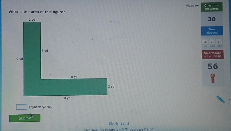 Video Questions 
answered 
What is the area of this figure?
30
Time 
elapsed 
00 37 37
10 be IN SEC 
SmartScore 
out of !
56
_  square yards
Submi 
Work it out 
Not feeling ready vet? These can help: