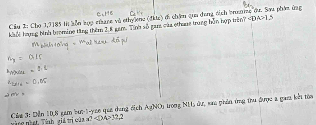 Cầu 2: Cho 3,7185 lít hỗn hợp ethane và ethylene (đktc) đi chậm qua dung dịch bromine dư. Sau phản ứng ∠ DA>1,5
khối lượng bình bromine tăng thêm 2,8 gam. Tính số gam của ethane trong hỗn hợp trên? 
Câu 3: Dẫn 10, 8 gam but-1-yne qua dung dịch . AgNO_3 trong NH3 dư, sau phản ứng thu được a gam kết tủa 
vàng nhạt, Tính giá trị của a? ∠ DA>32,2