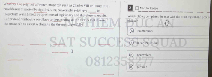 Whether the reign of a French monarch such as Charles VIII or Henry I was
considered historically significant or; conversely, relatively_ , its 2 Mark for Review
trajectory was shaped by questions of legitimacy and therefore cannot be Which choice completes the text with the most logical and precis
understood without a corollary understanding of the factors that allowed phrase?
the monarch to assert a claim to the throne successfully.
momentous
_
⑪ inconsequential
r
c) benevolent
_
o) genuíne