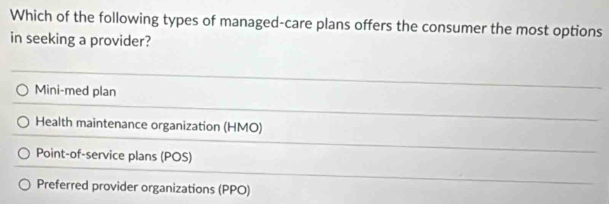 Which of the following types of managed-care plans offers the consumer the most options
in seeking a provider?
Mini-med plan
Health maintenance organization (HMO)
Point-of-service plans (POS)
Preferred provider organizations (PPO)