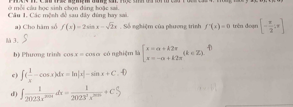 PHAN H. Cầ trác nghệm đưng sải. Hộc sih tra lội từ cầu T đcn cầu 4. H
ở mỗi câu học sinh chọn đúng hoặc sai.
Câu 1. Các mệnh đề sau đây đúng hay sai.
a) Cho hàm số f(x)=2sin x-sqrt(2)x. Số nghiệm của phương trình f'(x)=0 trên đoạn [- π /2 ;π ]
là 3.
b) Phương trình cos x=cos alpha có nghiệm là beginarrayl x=alpha +k2π  x=-alpha +k2π endarray.  (k∈ Z). 
c) ∈t ( 1/x -cos x)dx=ln |x|-sin x+C
d) ∈t  1/2023x^(2024) dx= 1/2023^2x^(2025) +C