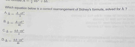 A=frac 4π b^2+bh. 
Which equation below is a correct rearrangement of Sidney's formula, solved for h ?
A. h= Aπ b^2/b 
B. h= (A-π b^2)/4b 
C. h= (4A-π b^2)/b 
D. h= (4A-xb^2)/4b 