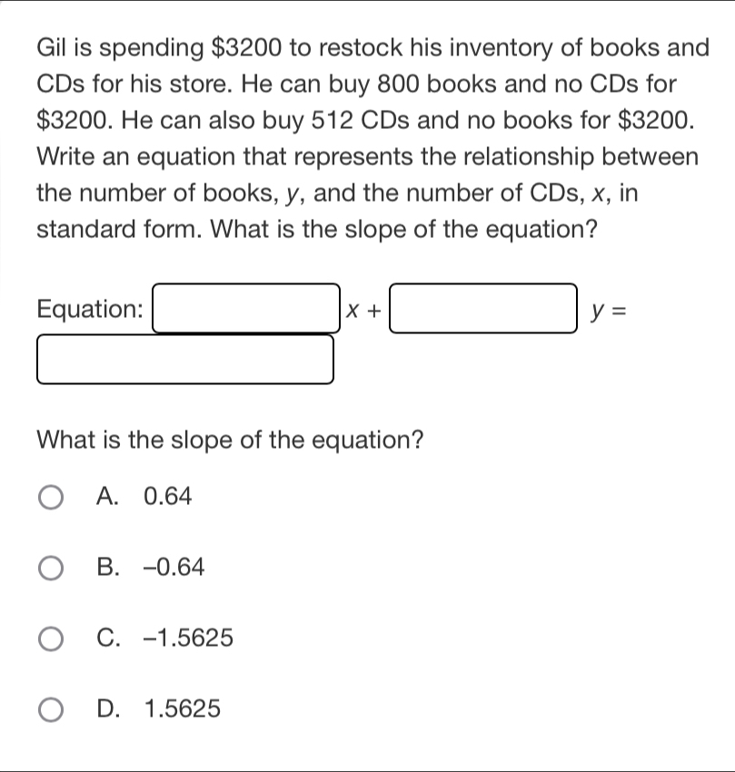 Gil is spending $3200 to restock his inventory of books and
CDs for his store. He can buy 800 books and no CDs for
$3200. He can also buy 512 CDs and no books for $3200.
Write an equation that represents the relationship between
the number of books, y, and the number of CDs, x, in
standard form. What is the slope of the equation?
Equation: □ x+□ y=
□ 
What is the slope of the equation?
A. 0.64
B. -0.64
C. -1.5625
D. 1.5625