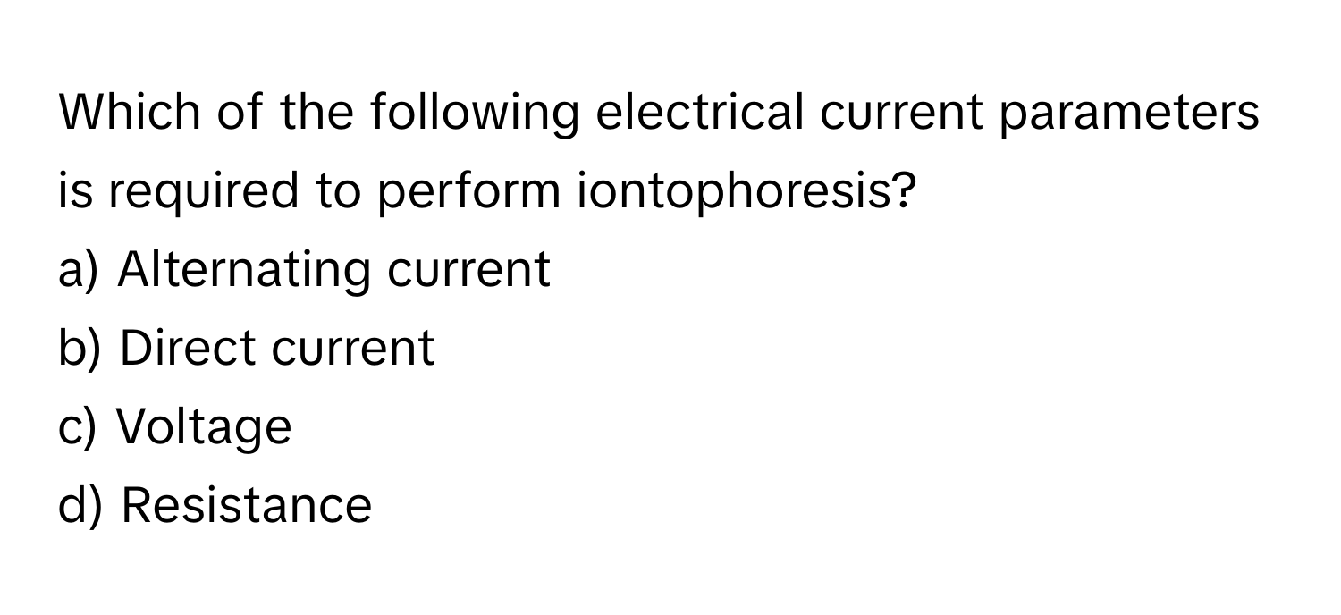 Which of the following electrical current parameters is required to perform iontophoresis? 

a) Alternating current 
b) Direct current 
c) Voltage 
d) Resistance