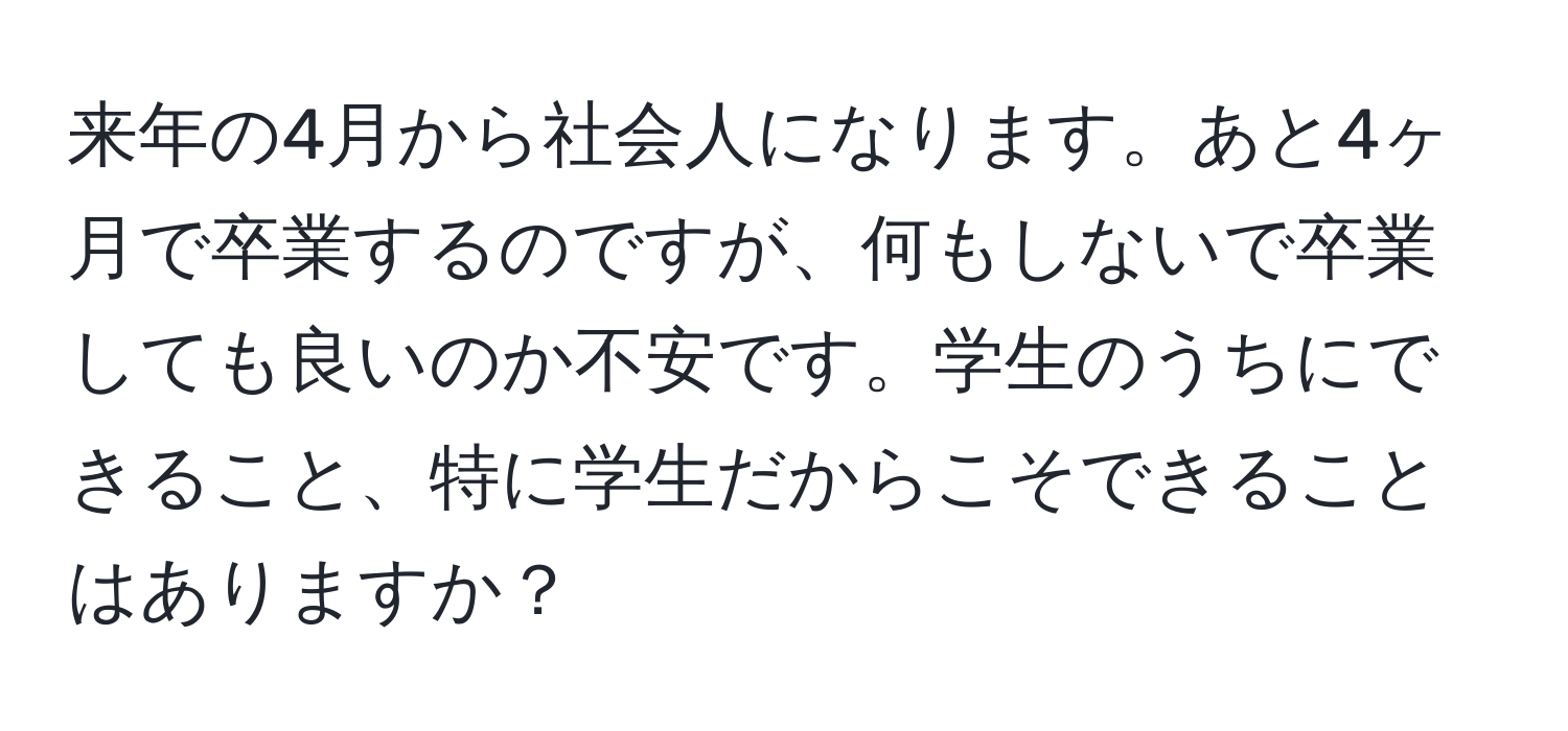 来年の4月から社会人になります。あと4ヶ月で卒業するのですが、何もしないで卒業しても良いのか不安です。学生のうちにできること、特に学生だからこそできることはありますか？