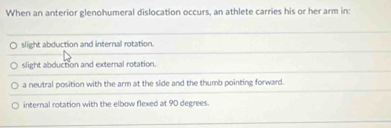 When an anterior glenohumeral dislocation occurs, an athlete carries his or her arm in:
slight abduction and internal rotation.
slight abduction and external rotation.
a neutral position with the arm at the side and the thumb pointing forward.
internal rotation with the elbow flexed at 90 degrees.