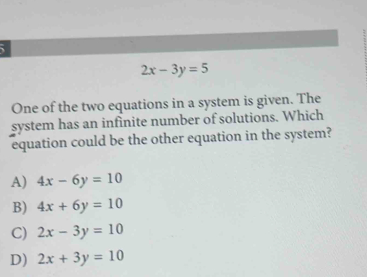 5
2x-3y=5
One of the two equations in a system is given. The
system has an infinite number of solutions. Which
equation could be the other equation in the system?
A) 4x-6y=10
B) 4x+6y=10
C) 2x-3y=10
D) 2x+3y=10