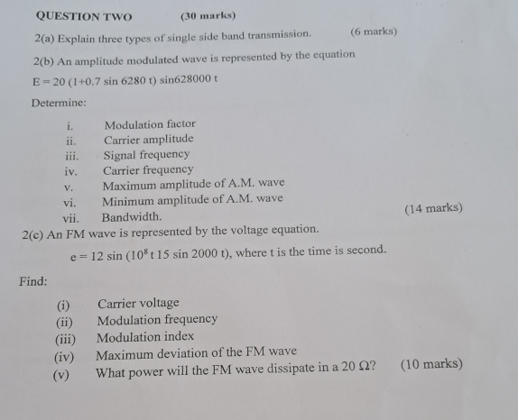 QUESTION TWO (30 marks) 
2(a) Explain three types of single side band transmission. (6 marks) 
2(b) An amplitude modulated wave is represented by the equation
E=20(1+0.7sin 6280t)sin 628000t
Determine: 
i. Modulation factor 
ii. Carrier amplitude 
iii. Signal frequency 
iv. Carrier frequency 
V. Maximum amplitude of A. M. wave 
vi. Minimum amplitude of A. M. wave 
vii. Bandwidth. (14 marks) 
2(c) An FM wave is represented by the voltage equation.
e=12sin (10^8t15sin 2000t) , where t is the time is second. 
Find: 
(i) Carrier voltage 
(ii) Modulation frequency 
(iii) Modulation index 
(iv) Maximum deviation of the FM wave 
(v) What power will the FM wave dissipate in a 20 Ω? (10 marks)