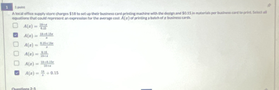 1 1 point
A local office supply store charges $18 to set up their business card printing machine with the design and $0.15 in materials per business card to print. Select all
equations that could represent an expression for the average cost A(x) of printing a batch of x business cards
A(z)= (13+z)/0.15 
A(x)= (18+0.15x)/x 
A(x)= (0.35+28x)/x 
A(x)= (0.15)/15+x 
A(x)= (18+0.15x)/18+x 
A(x)= 13/x +0.15