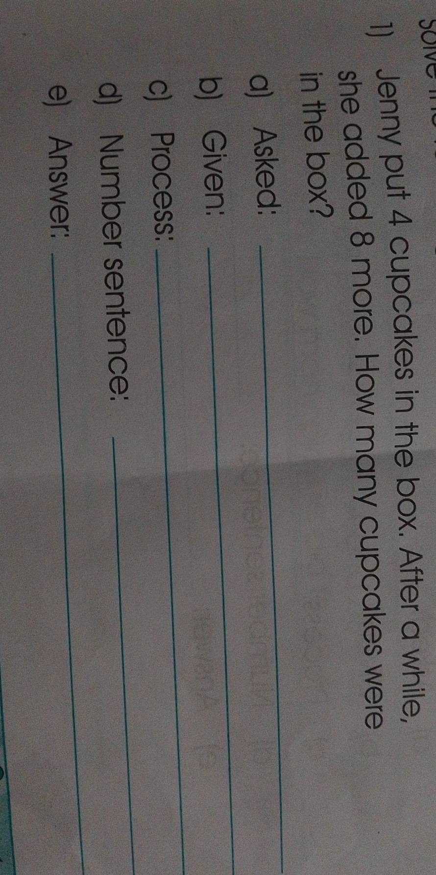Jenny put 4 cupcakes in the box. After a while, 
she added 8 more. How many cupcakes were 
in the box? 
a) Asked: 
_ 
b) Given: 
_ 
c) Process: 
_ 
_ 
d) Number sentence: 
_ 
e) Answer: