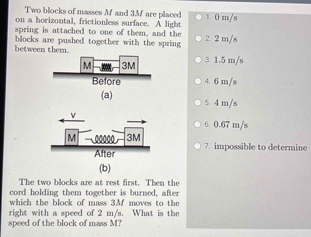 Two blocks of masses M and 3M are placed 1. 0 m/s
on a horizontal, frictionless surface. A light
spring is attached to one of them, and the
blocks are pushed together with the spring 2. 2 m/s
between them.
3. 1.5 m/s
4. 6 m/s
(a)
5. 4 m/s
6. 0.67 m/s
7. impossible to determine
(b)
The two blocks are at rest first. Then the
cord holding them together is burned, after
which the block of mass 3M moves to the
right with a speed of 2 m/s. What is the
speed of the block of mass M?