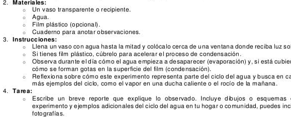 Materiales: 
Un vaso transparente o recipiente. 
Agua. 
Film plástico (opcional). 
Cuaderno para anotar observaciones. 
3. Instrucciones: 
Llena un vaso con agua hasta la mitad y colócalo cerca de una ventana donde reciba luz so 
Si tienes film plástico, cúbrelo para acelerar el proceso de condensación. 
Observa durante el día cómo el aqua empieza a desaparecer (evaporación) y, si está cubie 
cómo se forman gotas en la superficie del film (condensación). 
Reflexiona sobre cómo este experimento representa parte del ciclo del agua y busca en ca 
más ejemplos del ciclo, como el vapor en una ducha caliente o el rocío de la mañana. 
4.T are a : 
Escribe un breve reporte que explique lo observado. Incluye dibujos o esquemas 
experimento y ejemplos adicionales del ciclo del agua en tu hogar o comunidad, puedes inc 
foto graf ías.