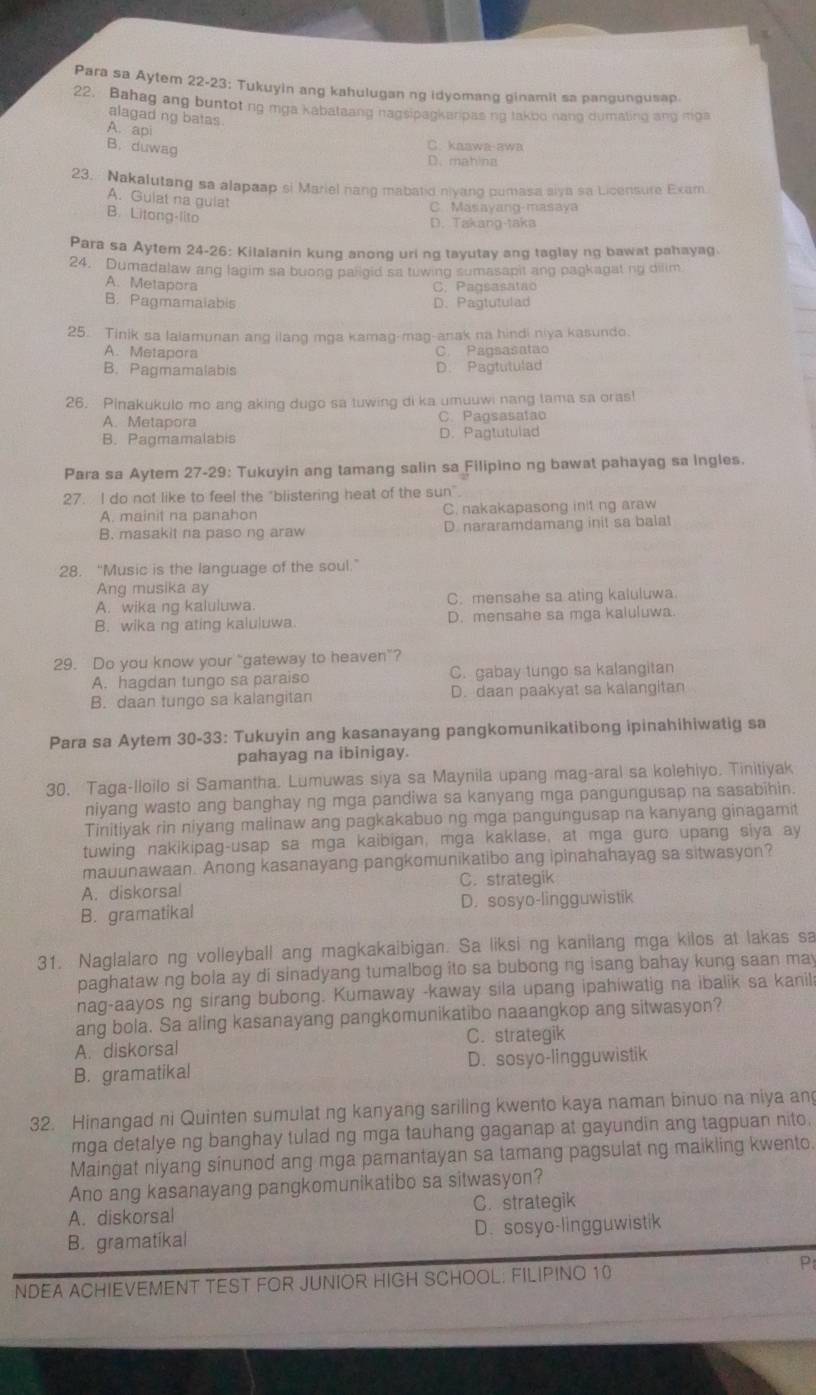 Para sa Aytem 22-23: Tukuyin ang kahulugan ng idyomang ginamit sa pangungusap.
22. Bahag ang buntoting mga kabataang nagsipagkarpas ng takbo nang dumaling ang miga
alagad ng batas
A. api
B.duwag
C. kaawa-awa
D. mahina
23.  Nakalutang sa alapaap si Mariel nang mabatid nivano oumasa siva sa Licensure Exam
A. Guiat na guiat
B. Litang-lito
C. Masayang-masaya
D. Takang-taka
Para sa Aytem 24-26: Kilalanin kung anong uri ng tayutay ang taglay ng bawat pahayag
24. Dumadalaw ang lagim sa buong paligid sa tuwing sumasapit ang pagkagat ng dilim
A. Metapora
C. Pagsasatão
B. Pagmamaiabis D. Pagtutulad
25. Tinik sa lalamunan ang ilang mga kamag-mag-anak na hindi niya kasundo.
A. Metapora C. Pagsasatao
B. Pagmamalabis D. Pagtutulad
26. Pinakukulo mo ang aking dugo sa tuwing di ka umuuwi nang tama sa oras!
A. Metapora C. Pagsasatao
B. Pagmamalabis D. Pagtutulad
Para sa Aytem 27-29: Tukuyin ang tamang salin sa Filipino ng bawat pahayag sa Ingles.
27. I do not like to feel the "blistering heat of the sun".
A. mainit na panahon C. nakakapasong init ng araw
B. masakit na paso ng araw D. nararamdamang init sa balat
28. “Music is the language of the soul.”
Ang musika ay
A. wika ng kaluluwa. C. mensahe sa ating kaluluwa
B. wika ng ating kaluluwa. D. mensahe sa mga kaluluwa.
29. Do you know your "gateway to heaven”?
A. hagdan tungo sa paraiso C. gabay tungo sa kalangitan
B. daan tungo sa kalangitan D. daan paakyat sa kalangitan
Para sa Aytem 30-33: Tukuyin ang kasanayang pangkomunikatibong ipinahihiwatig sa
pahayag na ibinigay.
30. Taga-lloilo si Samantha. Lumuwas siya sa Maynila upang mag-aral sa kolehiyo. Tinitiyak
niyang wasto ang banghay ng mga pandiwa sa kanyang mga pangungusap na sasabihin.
Tinitiyak rin niyang malinaw ang pagkakabuo ng mga pangungusap na kanyang ginagamit
tuwing nakikipag-usap sa mga kaibigan, mga kaklase, at mga gure upang siya ay
mauunawaan. Anong kasanayang pangkomunikatibo ang ipinahahayag sa sitwasyon?
A. diskorsal C. strategik
B. gramatikal D. sosyo-lingguwistik
31. Naglalaro ng volleyball ang magkakaibigan. Sa liksi ng kanilang mga kilos at lakas sa
paghataw ng bola ay di sinadyang tumalbog ito sa bubong ng isang bahay kung saan may
nag-aayos ng sirang bubong. Kumaway -kaway sila upang ipahiwatig na ibalik sa kanil
ang bola. Sa aling kasanayang pangkomunikatibo naaangkop ang sitwasyon?
A. diskorsal C. strategik
B. gramatikal D. sosyo-lingguwistik
32. Hinangad ni Quinten sumulat ng kanyang sariling kwento kaya naman binuo na niya an
mga detalye ng banghay tulad ng mga tauhang gaganap at gayundin ang tagpuan nito,
Maingat niyang sinunod ang mga pamantayan sa tamang pagsulat ng maikling kwento.
Ano ang kasanayang pangkomunikatibo sa sitwasyon?
A. diskorsal C. strategik
B. gramatikal D. sosyo-lingguwistik
NDEA ACHIEVEMENT TEST FOR JUNIOR HIGH SCHOOL: FILIPINO 10
P