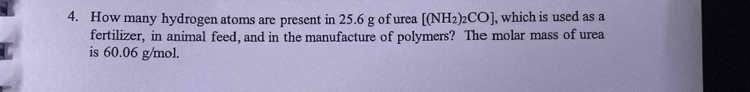 How many hydrogen atoms are present in 25.6 g of urea [(NH_2)_2CO] , which is used as a 
fertilizer, in animal feed, and in the manufacture of polymers? The molar mass of urea 
is 60.06 g/mol.