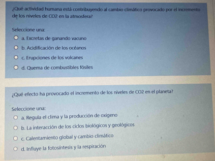 ¿Qué actividad humana está contribuyendo al cambio climático provocado por el incremento
de los niveles de CO2 en la atmosfera?
Seleccione una:
a. Excretas de ganando vacuno
b. Acidificación de los océanos
c. Erupciones de los volcanes
d. Quema de combustibles fósiles
¿Qué efecto ha provocado el incremento de los niveles de CO2 en el planeta?
Seleccione una:
a. Regula el clima y la producción de oxigeno
b. La interacción de los ciclos biológicos y geológicos
c. Calentamiento global y cambio climático
d. Influye la fotosíntesis y la respiración