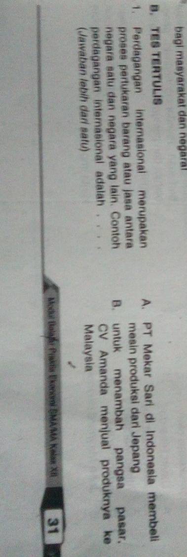 bagi masyarakat dan negara!
B. TES TERTULIS
1. Perdagangan internasional merupakan A. PT Mekar Sari di Indonesia membeli
proses pertukaran barang atau jasa antara mesin produksi dari Jepang
negara satu dan negara yang lain. Contoh B. untuk menambah pangsa pasar.
perdagangan internasional adalah . . . . CV Amanda menjual produknya ke
(Jawaban lebih dari satu) Malaysia
Modul Bolafu Prakia Ekonomi SMA/MA Kalas XII 31