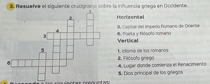 Resuelve el siguiente crucigrama sobre la influencia griega en Occidente. 
Horizontal 
3. Capital del Imperio Romano de Oriente 
6. Poeta y filósofo romano 
Vertical 
1. Idioma de los romanos 
2. Filósofo griego 
4. Lugar donde comienza el Renacimiento 
5. Dios principal de los griegos