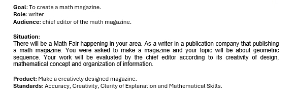 Goal: To create a math magazine. 
Role: writer 
Audience: chief editor of the math magazine. 
Situation: 
There will be a Math Fair happening in your area. As a writer in a publication company that publishing 
a math magazine. You were asked to make a magazine and your topic will be about geometric 
sequence. Your work will be evaluated by the chief editor according to its creativity of design, 
mathematical concept and organization of information. 
Product: Make a creatively designed magazine. 
Standards: Accuracy, Creativity, Clarity of Explanation and Mathematical Skills.