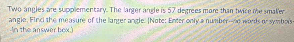 Two angles are supplementary. The larger angle is 57 degrees more than twice the smaller 
angle. Find the measure of the larger angle. (Note: Enter only a number--no words or symbols- 
-in the answer box.)