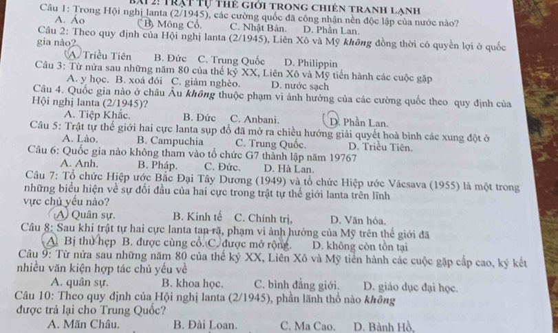 BAi 2: Trạt Tự thẻ giới trong chiên tranh lanh
Câu 1: Trong Hội nghị lanta (2/1945), các cường quốc đã công nhận nền độc lập của nước nào?
A. Áo B Mông Cổ. C. Nhật Bản. D. Phần Lan.
Câu 2: Theo quy định của Hội nghị lanta (2/1945), Liên Xô và Mỹ không đồng thời có quyền lợi ở quốc
gia nào2
A Triều Tiên B. Đức C. Trung Quốc D. Philippin
Câu 3: Từ nửa sau những năm 80 của thế kỷ XX, Liên Xô và Mỹ tiến hành các cuộc gặp
A. y học. B. xoá đói C. giảm nghèo. D. nước sạch
Câu 4. Quốc gia nào ở châu Âu không thuộc phạm vi ảnh hưởng của các cường quốc theo quy định của
Hội nghị lanta (2/1945)?
A. Tiệp Khắc. B. Đức C. Anbani. D. Phần Lan.
Câu 5: Trật tự thế giới hai cực lanta sụp đổ đã mở ra chiều hướng giải quyết hoà bình các xung đột ở
A. Lào. B. Campuchia C. Trung Quốc. D. Triều Tiên.
Câu 6: Quốc gia nào không tham vào tổ chức G7 thành lập năm 19767
A. Anh. B. Pháp. C. Đức. D. Hà Lan.
Câu 7: Tổ chức Hiệp ước Bắc Đại Tây Dương (1949) và tổ chức Hiệp ước Vácsava (1955) là một trong
những biểu hiện về sự đối đầu của hai cực trong trật tự thế giới lanta trên lĩnh
vực chủ yếu nào?
A) Quân sự. B. Kinh tế C. Chính trị, D. Văn hóa.
Câu 8: Sau khi trật tự hai cực lanta tan rã, phạm vi ảnh hưởng của Mỹ trên thế giới đã
A. Bị thu hẹp B. được cùng cổ. C. được mở rộng. D. không còn tồn tại
Câu 9: Từ nửa sau những năm 80 của thế kỷ XX, Liên Xô và Mỹ tiến hành các cuộc gặp cấp cao, ký kết
nhiều văn kiện hợp tác chủ yếu về
A. quân sự. B. khoa học. C. bình đẳng giới. D. giáo dục đại học.
Câu 10: Theo quy định của Hội nghị lanta (2/1945), phần lãnh thổ nào không
được trả lại cho Trung Quốc?
A. Mãn Châu, B. Đài Loan. C. Ma Cao. D. Bành Hồ,