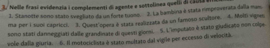 Nelle frasi evidenzia i complementi di agente e sottolinea quelli di causa el 
1. Stanotte sono stato svegliato da un forte tuono. 2. La bambina è stata rimproverata dalla mam 
ma per i suoi capricci. 3. Quest'opera è stata realizzata da un famoso scultore. 4. Molti vigneti 
sono stati danneggiati dalle grandinate di questi giorni, 5. L’imputato è stato giudicato non colpe 
vole dalla giuria. 6. Il motociclista è stato multato dal vigile per eccesso di velocità.