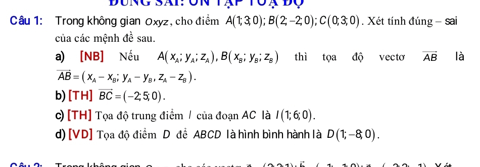 Đung Sai: ôn tạp tộạ độ
Câu 1: Trong không gian Oxyz, cho điểm A(1;3;0); B(2;-2;0); C(0;3;0). Xét tính đúng - sai
của các mệnh đề sau.
a) [NB] Nếu A(x_A;y_A;z_A), B(x_B;y_B; z_B) thì tọa độ vectơ vector AB là
vector AB=(x_A-x_B;y_A-y_B, z_A-z_B). 
b) [TH] vector BC=(-2;5;0). 
c) [TH] Tọa độ trung điểm / của đoạn AC là I(1;6;0). 
d) [ VD ] Tọa độ điểm D để ABCD là hình bình hành là D(1;-8;0).