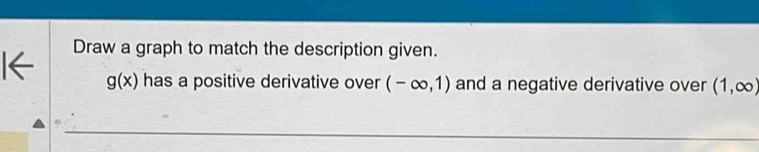 I← Draw a graph to match the description given.
g(x) has a positive derivative over (-∈fty ,1) and a negative derivative over (1,∈fty )
_