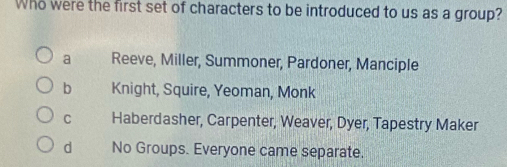 Who were the first set of characters to be introduced to us as a group?
a Reeve, Miller, Summoner, Pardoner, Manciple
b Knight, Squire, Yeoman, Monk
C Haberdasher, Carpenter, Weaver, Dyer, Tapestry Maker
d No Groups. Everyone came separate.