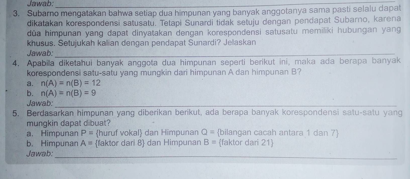 Jawab:_
3. Subarno mengatakan bahwa setiap dua himpunan yang banyak anggotanya sama pasti selalu dapat
dikatakan korespondensi satusatu. Tetapi Sunardi tidak setuju dengan pendapat Subarno, karena
dūa himpunan yang dapat dinyatakan dengan korespondensi satusatu memiliki hubungan yang
khusus. Setujukah kalian dengan pendapat Sunardi? Jelaskan
Jawab:_
4. Apabila diketahui banyak anggota dua himpunan seperti berikut ini, maka ada berapa banyak
korespondensi satu-satu yang mungkin dari himpunan A dan himpunan B?
a. n(A)=n(B)=12
b. n(A)=n(B)=9
Jawab:_
5. Berdasarkan himpunan yang diberikan berikut, ada berapa banyak korespondensi satu-satu yang
mungkin dapat dibuat?
a. Himpunan P= huruf vokal dan Himpunan Q= bilangan cacah antara 1 dan 7 
b. Himpunan A= faktor dari 8  dan Himpunan B= faktor dari 21
Jawab:_