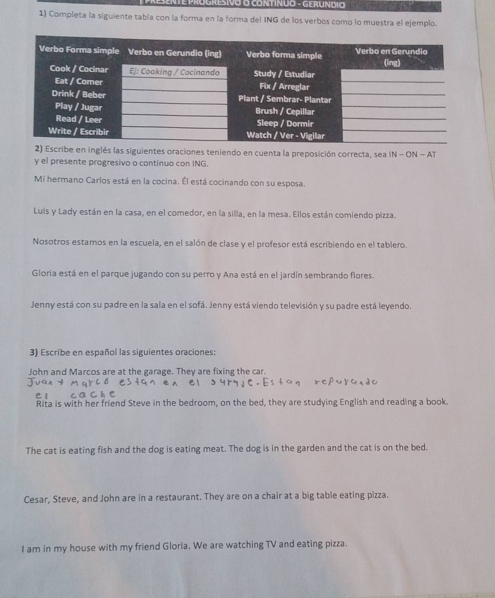 PRESENTE PROGRESIVO O CONTINUO - GERUNDIO 
1) Compieta la siguiente tabia con la forma en la forma del ING de los verbos como lo muestra el ejemplo. 
inglés las siguientes oraciones teniendo en cuenta la preposición correcta, sea IN-ON - AT 
y el presente progresivo o continuo con ING. 
Mi hermano Carlos está en la cocina. Él está cocinando con su esposa. 
Luis y Lady están en la casa, en el comedor, en la silla, en la mesa. Ellos están comiendo pizza. 
Nosotros estamos en la escuela, en el salón de clase y el profesor está escribiendo en el tablero. 
Gloria está en el parque jugando con su perro y Ana está en el jardín sembrando flores. 
Jenny está con su padre en la sala en el sofá. Jenny está viendo televisión y su padre está leyendo. 
3) Escribe en español las siguientes oraciones: 
John and Marcos are at the garage. They are fixing the car. 
Rita is with her friend Steve in the bedroom, on the bed, they are studying English and reading a book. 
The cat is eating fish and the dog is eating meat. The dog is in the garden and the cat is on the bed. 
Cesar, Steve, and John are in a restaurant. They are on a chair at a big table eating pizza. 
I am in my house with my friend Gloria. We are watching TV and eating pizza.