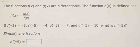 The functions f(x) and g(x) are differentiable. The function h(x) is defined as:
h(x)= g(x)/f(x) 
If f(-5)=-3, f'(-5)=-4, g(-5)=-7 , and g'(-5)=10 , what is h'(-5) ? 
Simplify any fractions.
h'(-5)=□