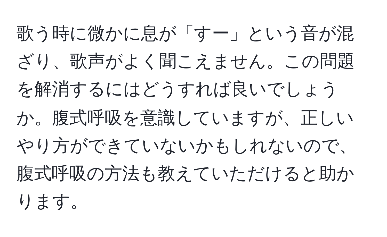 歌う時に微かに息が「すー」という音が混ざり、歌声がよく聞こえません。この問題を解消するにはどうすれば良いでしょうか。腹式呼吸を意識していますが、正しいやり方ができていないかもしれないので、腹式呼吸の方法も教えていただけると助かります。