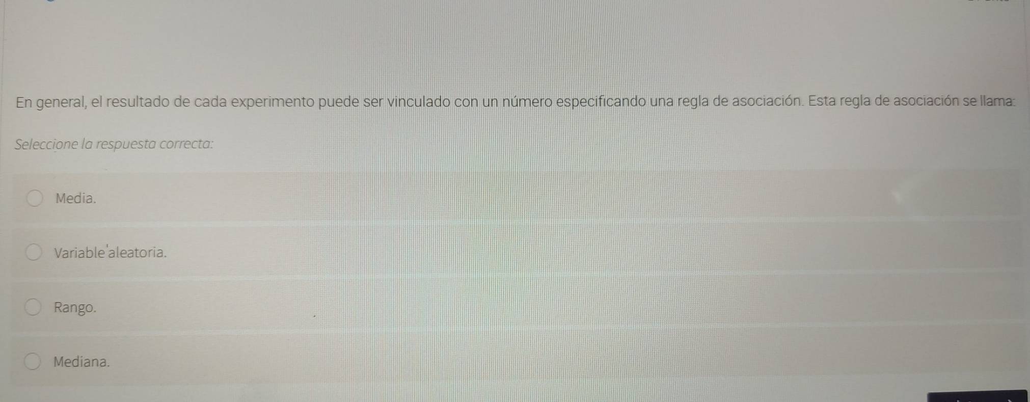 En general, el resultado de cada experimento puede ser vinculado con un número especificando una regla de asociación. Esta regla de asociación se llama:
Seleccione la respuesta correcta:
Media.
Variable'aleatoria.
Rango.
Mediana.