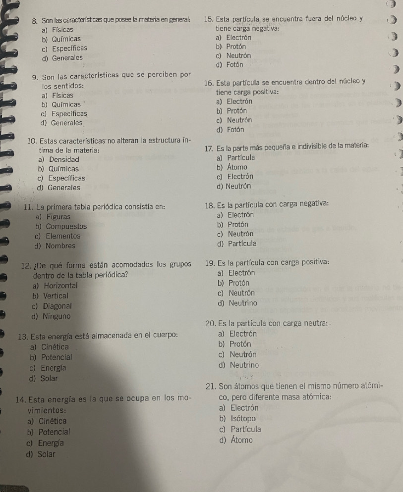 Son las características que posee la materia en general:  15. Esta partícula se encuentra fuera del núcleo y
a) Físicas tiene carga negativa:
b) Químicas a) Electrón
c) Específicas b) Protón
c) Neutrón
d) Generales d) Fotón
9. Son las características que se perciben por
los sentidos: 16. Esta partícula se encuentra dentro del núcleo y
a) Físicas tiene carga positiva:
b) Químicas a) Electrón
c) Específicas b) Protón
d)Generales c) Neutrón
d) Fotón
10. Estas características no alteran la estructura ín-
tima de la materia: 17. Es la parte más pequeña e indivisible de la materia:
a) Densidad a) Partícula
b) Químicas b) Átomo
c) Específicas c) Electrón
d) Generales d) Neutrón
11. La primera tabla periódica consistía en: 18. Es la partícula con carga negativa:
a) Figuras a) Electrón
b) Compuestos b) Protón
c) Elementos c) Neutrón
d) Nombres d) Partícula
12. ¿De qué forma están acomodados los grupos 19. Es la partícula con carga positiva:
dentro de la tabla periódica? a) Electrón
a) Horizontal b) Protón
b) Vertical c) Neutrón
c) Diagonal
d)Neutrino
d) Ninguno
20. Es la partícula con carga neutra:
13. Esta energía está almacenada en el cuerpo: a) Electrón
a) Cinética b) Protón
b) Potencial c) Neutrón
c) Energía d) Neutrino
d) Solar
21. Son átomos que tienen el mismo número atómi-
14. Esta energía es la que se ocupa en los mo- co, pero diferente masa atómica:
vimientos: a) Electrón
a) Cinética b) Isótopo
b) Potencial c) Partícula
c) Energía d) Átomo
d) Solar