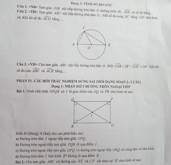 Dạng 3: TÍNH SÓ đO GÓc 
Câu 1. NB> Tam giác DIK nội tiếp đường tròn tâm O đường kính IK . widehat IDK có số đo bằng ... 
Câu 2. Tam giác ABC nội tiếp đường tròn tâm O, biết số đo cung BC bằng 120°
vẽ. Khi đó số đo widehat ACO bằng ... như hình 
Câu 3. ∠ VD> Cho tam giác ABC nội tiếp đường tròn tã mO. Biết widehat OAB=28°; widehat OAC=36°. Khi đó 
số đo của widehat ABC và widehat ACB bằng... 
PHẢN IV. CÂU HỏI TRÁC NGHIỆM ĐÚNG SAI (MỏI DẠNG SOẠN 2- 3 câU) 
Dạng 1: NHẠN BIÉT ĐƯỜNG TRÒN NGOẠI TIÉP 
Bài 1: Hình chữ nhật OPQR có / là giao điểm của OQ và PR như hình vẽ sau: 
Điền Đ (Đúng), S (Sai) cho các phát biểu sau: 
a) Đường tròn tâm 1 ngoại tiếp tam giác OPQ. 
b) Đường tròn ngoại tiếp tam giác PQR đi qua điểm / . 
c) Đường tròn ngoại tiếp tam giác OPQ và đường tròn ngoại tiếp ORQ có cùng tâm và bán kính. 
d) Đường tròn tâm / bán kính /P không đi qua điểm R. 
Bài 2: Cho tam giác ABC có đường cao BE và CF cắt nhau tại H như hình vẽ sau: