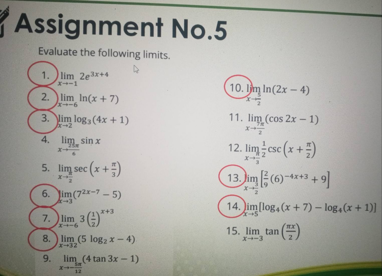 Assignment No.5 
Evaluate the following limits. 
1. limlimits _xto -12e^(3x+4)
10. limlimits _xto  5/2 ln (2x-4)
2. )limlimits _xto -6ln (x+7)
3. limlimits _xto 2log _3(4x+1)
11. limlimits _xto  7π /2 (cos 2x-1)
12. limlimits _xto  π /3  1/2 csc (x+ π /2 )
4. limlimits _xto  25π /6 sin x limlimits _xto  3/2 [ 2/9 (6)^-4x+3+9]
5. limlimits _xto  π /2 sec (x+ π /3 )
13. 
6. limlimits _xto 3(7^(2x-7)-5)
14. limlimits _xto 5[log _4(x+7)-log _4(x+1)]
7. limlimits _xto -63( 1/2 )^x+3
15. limlimits _xto -3tan ( π x/2 )
8. limlimits _xto 32(5log _2x-4)
9. limlimits _xto - 5π /12 (4tan 3x-1)